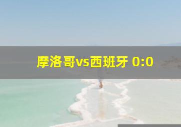 摩洛哥vs西班牙 0:0